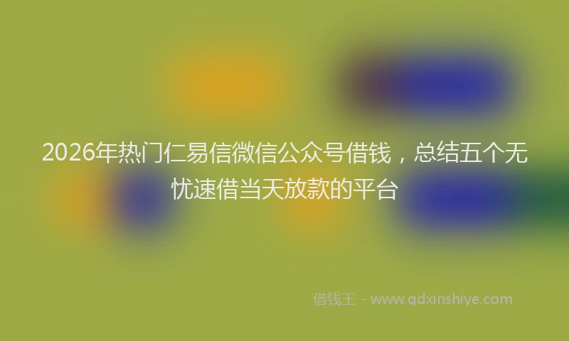 2026年热门仁易信微信公众号借钱，总结五个无忧速借当天放款的平台