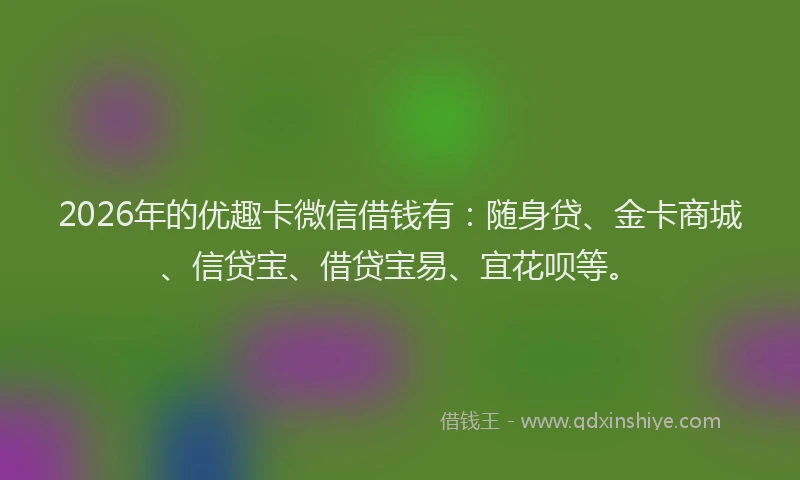 2026年的优趣卡微信借钱有：随身贷、金卡商城、信贷宝、借贷宝易、宜花呗等。