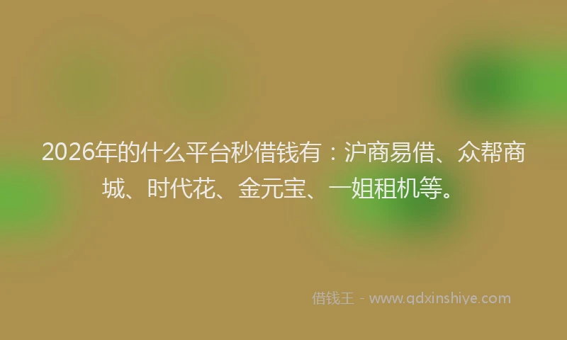 2026年的什么平台秒借钱有：沪商易借、众帮商城、时代花、金元宝、一姐租机等。