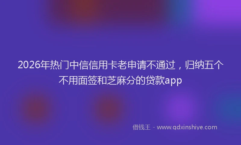 2026年热门中信信用卡老申请不通过，归纳五个不用面签和芝麻分的贷款app