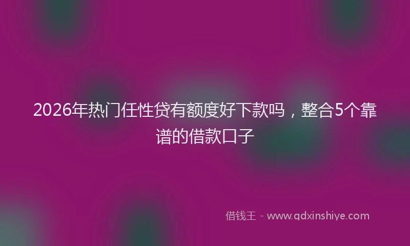 2026年热门任性贷有额度好下款吗，整合5个靠谱的借款口子