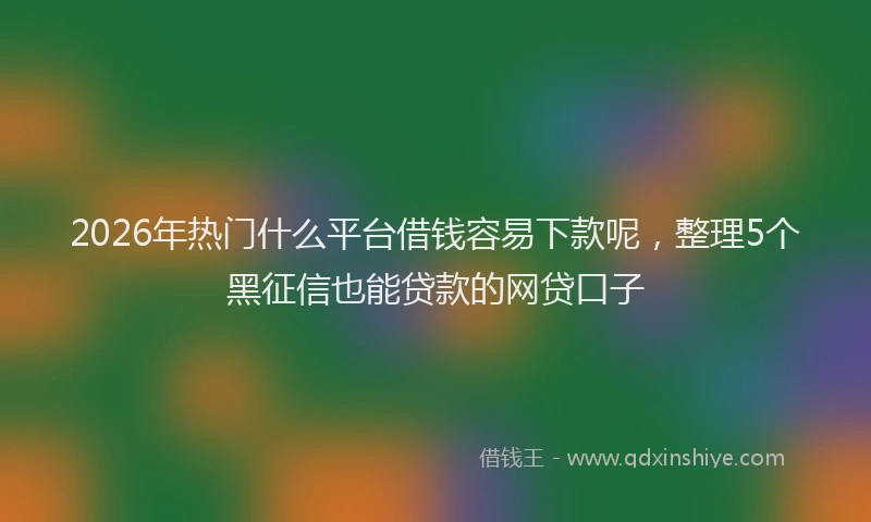 2026年热门什么平台借钱容易下款呢，整理5个黑征信也能贷款的网贷口子
