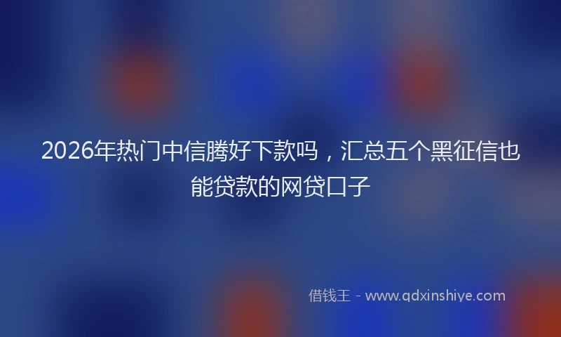 2026年热门中信腾好下款吗，汇总五个黑征信也能贷款的网贷口子