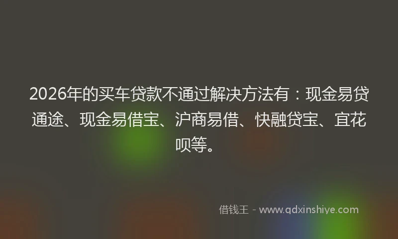 2026年的买车贷款不通过解决方法有：现金易贷通途、现金易借宝、沪商易借、快融贷宝、宜花呗等。