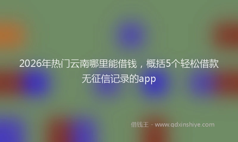 2026年热门云南哪里能借钱，概括5个轻松借款无征信记录的app