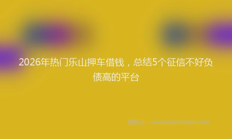 2026年热门乐山押车借钱，总结5个征信不好负债高的平台