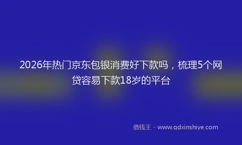 2026年热门京东包银消费好下款吗，梳理5个网贷容易下款18岁的平台