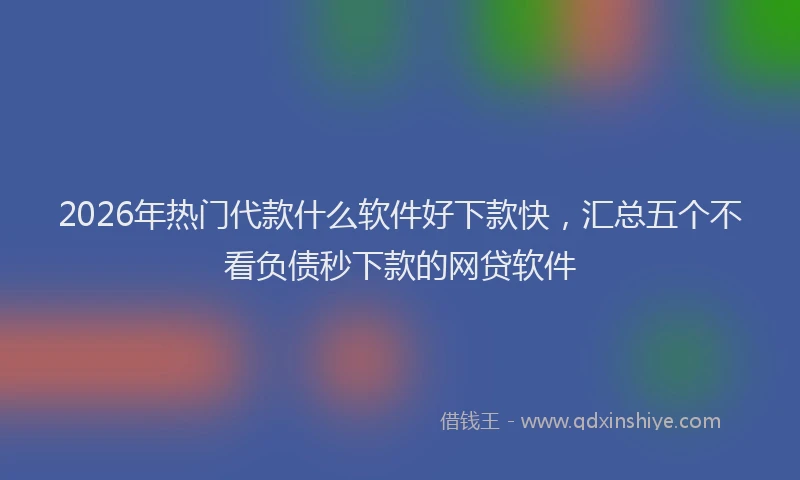 2026年热门代款什么软件好下款快，汇总五个不看负债秒下款的网贷软件