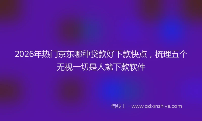 2026年热门京东哪种贷款好下款快点，梳理五个无视一切是人就下款软件