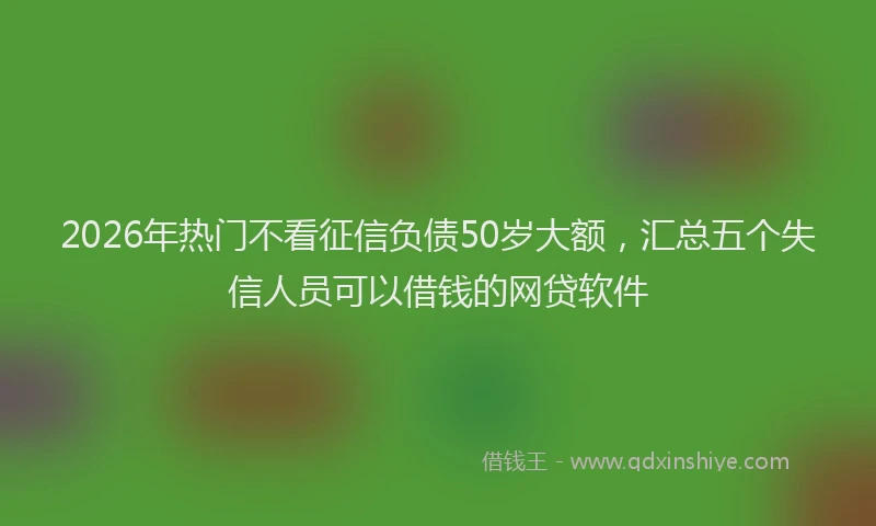 2026年热门不看征信负债50岁大额，汇总五个失信人员可以借钱的网贷软件