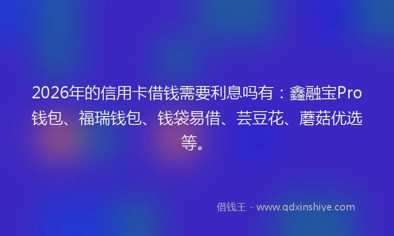 2026年的信用卡借钱需要利息吗有：鑫融宝Pro钱包、福瑞钱包、钱袋易借、芸豆花、蘑菇优选等。