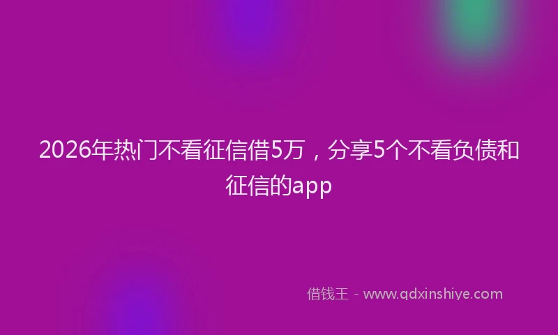 2026年热门不看征信借5万，分享5个不看负债和征信的app