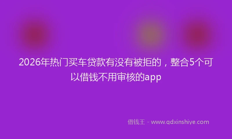 2026年热门买车贷款有没有被拒的，整合5个可以借钱不用审核的app