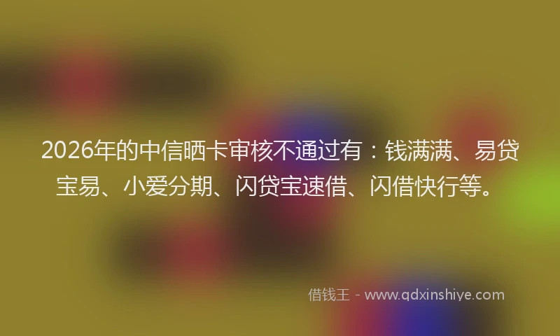 2026年的中信晒卡审核不通过有：钱满满、易贷宝易、小爱分期、闪贷宝速借、闪借快行等。