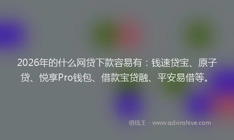 2026年的什么网贷下款容易有：钱速贷宝、原子贷、悦享Pro钱包、借款宝贷融、平安易借等。