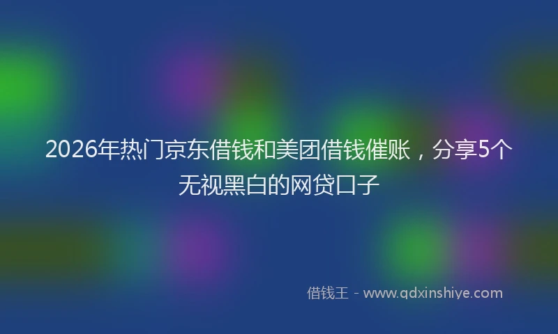 2026年热门京东借钱和美团借钱催账，分享5个无视黑白的网贷口子