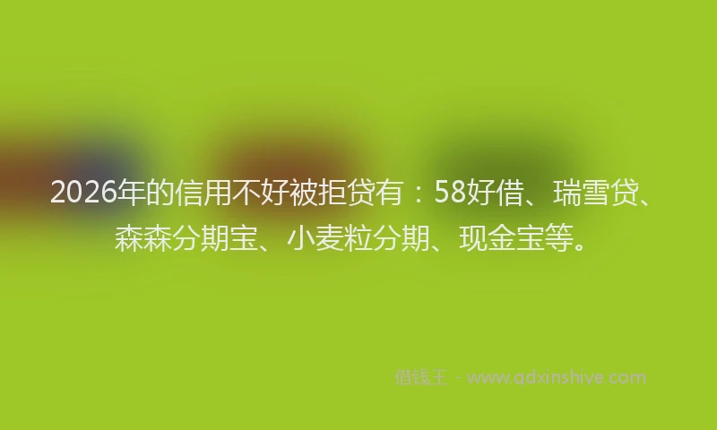 2026年的信用不好被拒贷有：58好借、瑞雪贷、森森分期宝、小麦粒分期、现金宝等。
