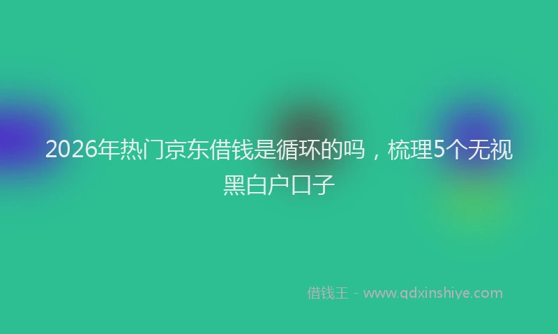 2026年热门京东借钱是循环的吗，梳理5个无视黑白户口子