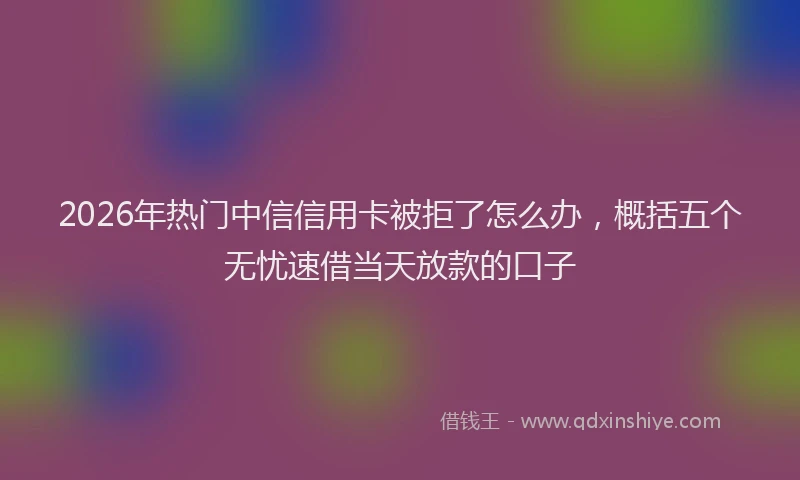 2026年热门中信信用卡被拒了怎么办，概括五个无忧速借当天放款的口子