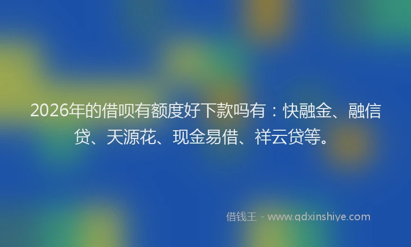 2026年的借呗有额度好下款吗有：快融金、融信贷、天源花、现金易借、祥云贷等。