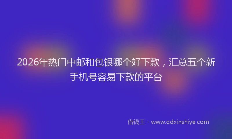 2026年热门中邮和包银哪个好下款，汇总五个新手机号容易下款的平台