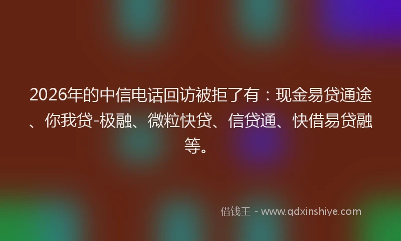 2026年的中信电话回访被拒了有：现金易贷通途、你我贷-极融、微粒快贷、信贷通、快借易贷融等。