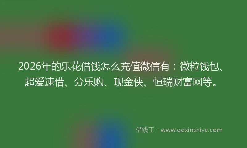 2026年的乐花借钱怎么充值微信有：微粒钱包、超爱速借、分乐购、现金侠、恒瑞财富网等。