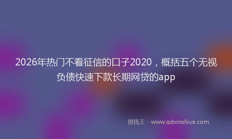 2026年热门不看征信的口子2020，概括五个无视负债快速下款长期网贷的app