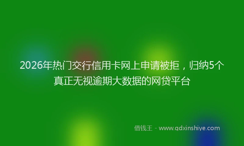 2026年热门交行信用卡网上申请被拒，归纳5个真正无视逾期大数据的网贷平台