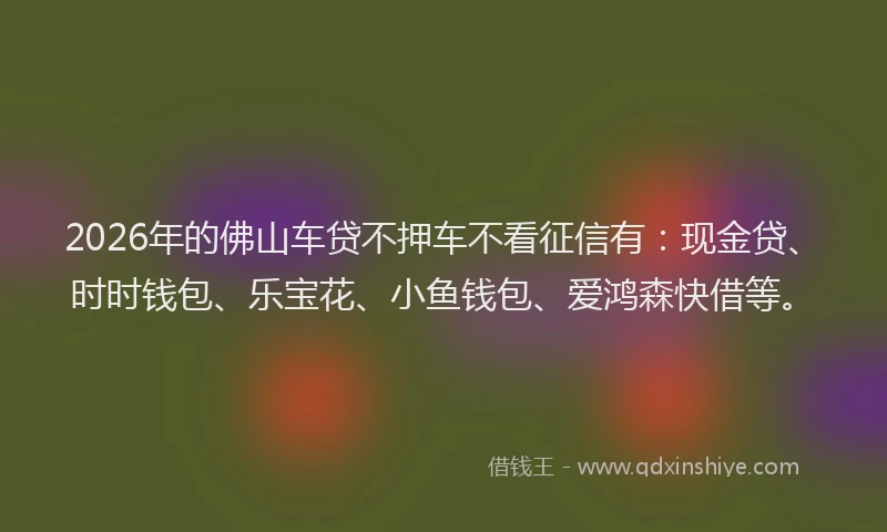 2026年的佛山车贷不押车不看征信有：现金贷、时时钱包、乐宝花、小鱼钱包、爱鸿森快借等。