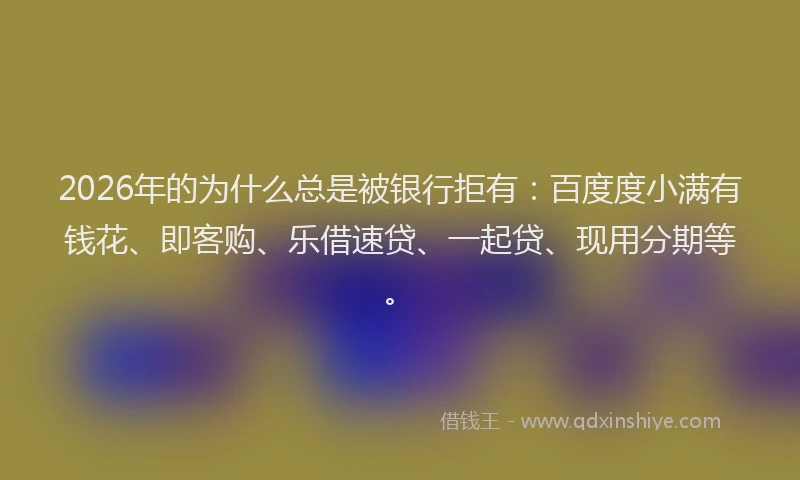 2026年的为什么总是被银行拒有：百度度小满有钱花、即客购、乐借速贷、一起贷、现用分期等。