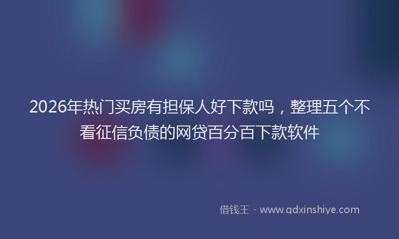 2026年热门买房有担保人好下款吗，整理五个不看征信负债的网贷百分百下款软件