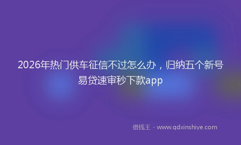 2026年热门供车征信不过怎么办，归纳五个新号易贷速审秒下款app