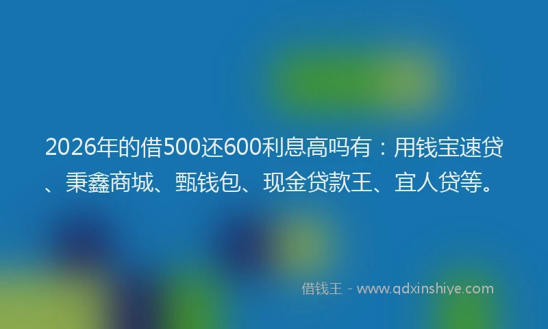 2026年的借500还600利息高吗有：用钱宝速贷、秉鑫商城、甄钱包、现金贷款王、宜人贷等。