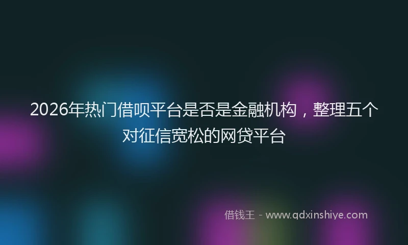 2026年热门借呗平台是否是金融机构，整理五个对征信宽松的网贷平台