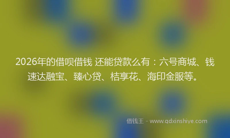 2026年的借呗借钱 还能贷款么有：六号商城、钱速达融宝、臻心贷、桔享花、海印金服等。