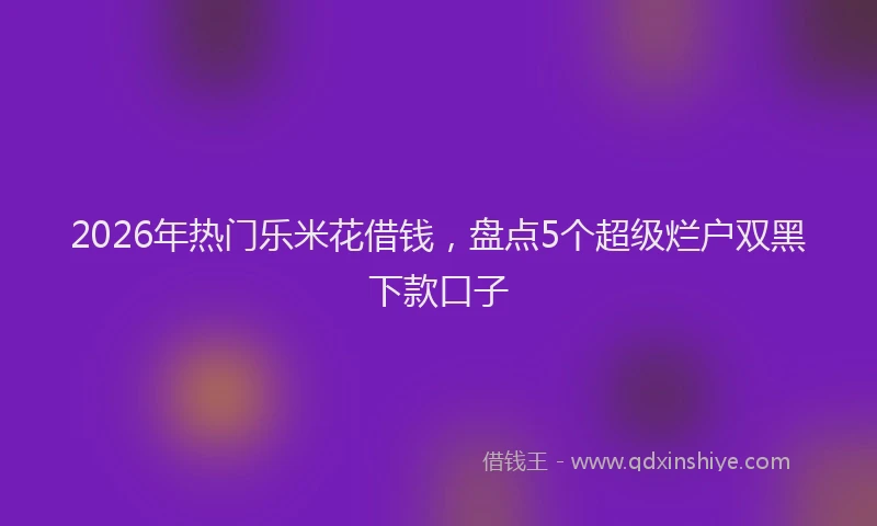 2026年热门乐米花借钱，盘点5个超级烂户双黑下款口子