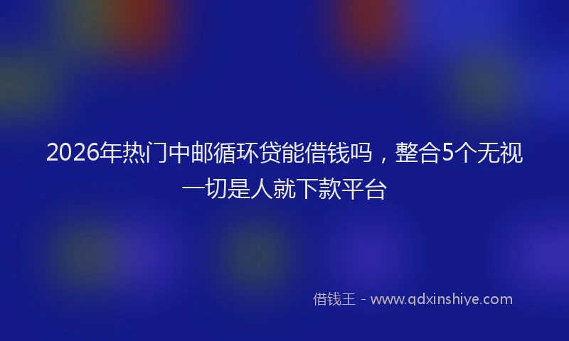 2026年热门中邮循环贷能借钱吗，整合5个无视一切是人就下款平台
