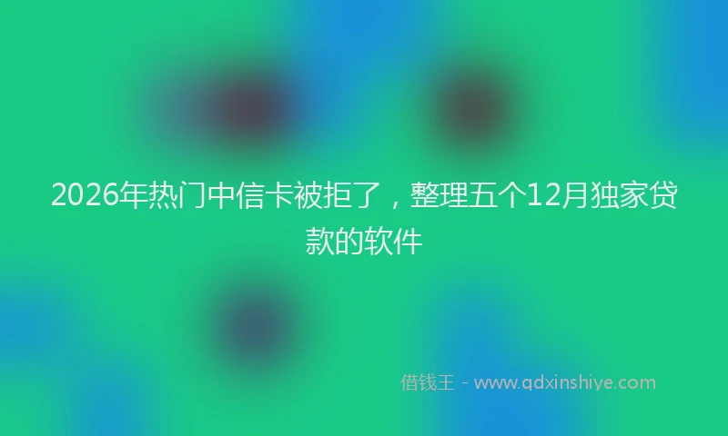 2026年热门中信卡被拒了，整理五个12月独家贷款的软件
