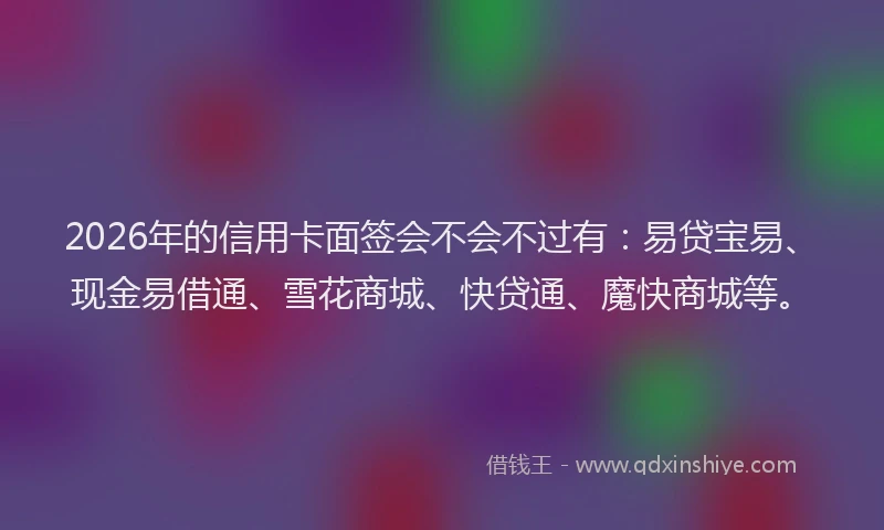 2026年的信用卡面签会不会不过有：易贷宝易、现金易借通、雪花商城、快贷通、魔快商城等。