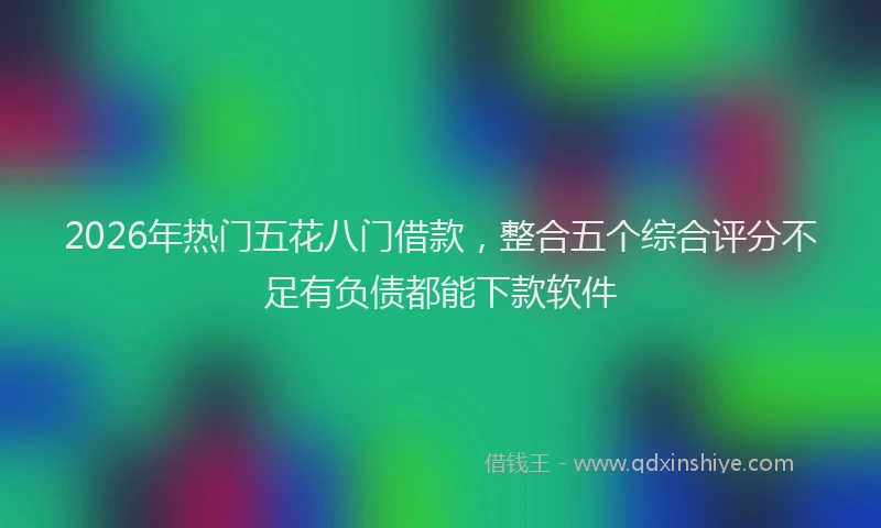 2026年热门五花八门借款，整合五个综合评分不足有负债都能下款软件