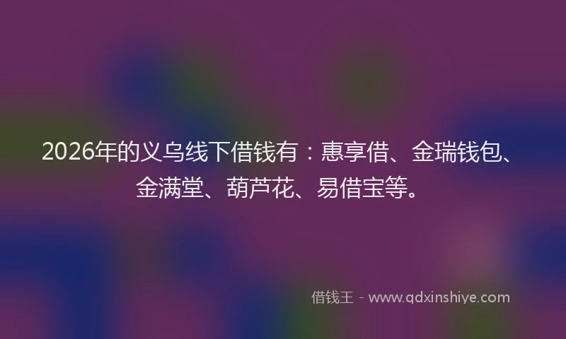 2026年的义乌线下借钱有：惠享借、金瑞钱包、金满堂、葫芦花、易借宝等。
