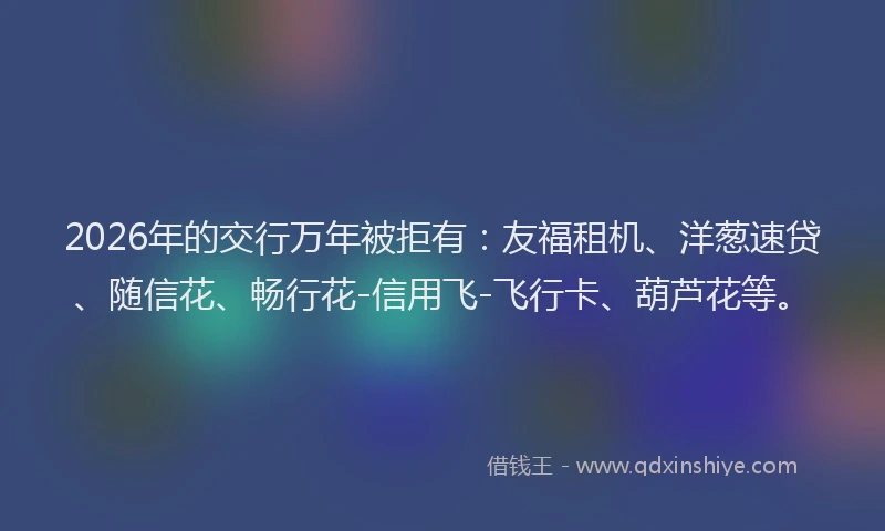 2026年的交行万年被拒有：友福租机、洋葱速贷、随信花、畅行花-信用飞-飞行卡、葫芦花等。