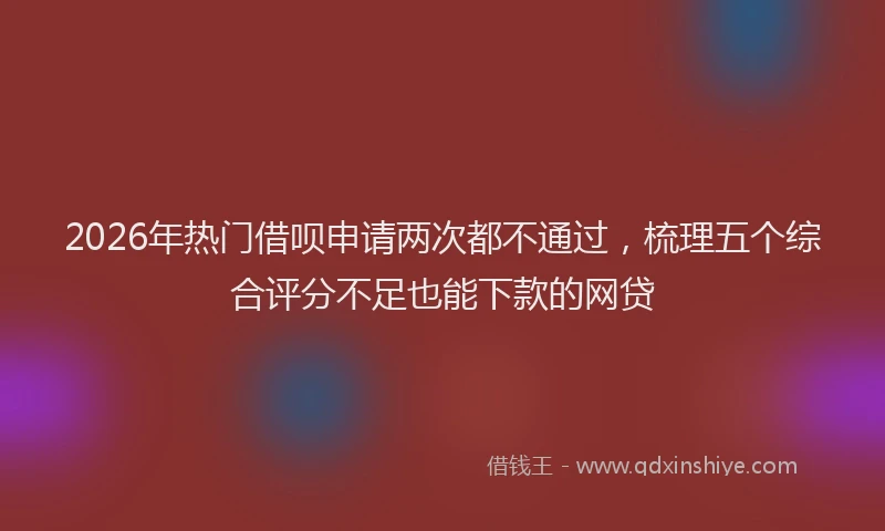 2026年热门借呗申请两次都不通过，梳理五个综合评分不足也能下款的网贷