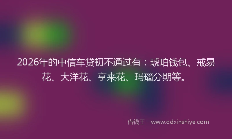 2026年的中信车贷初不通过有：琥珀钱包、戒易花、大洋花、享来花、玛瑙分期等。