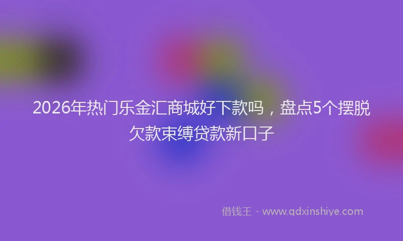 2026年热门乐金汇商城好下款吗，盘点5个摆脱欠款束缚贷款新口子