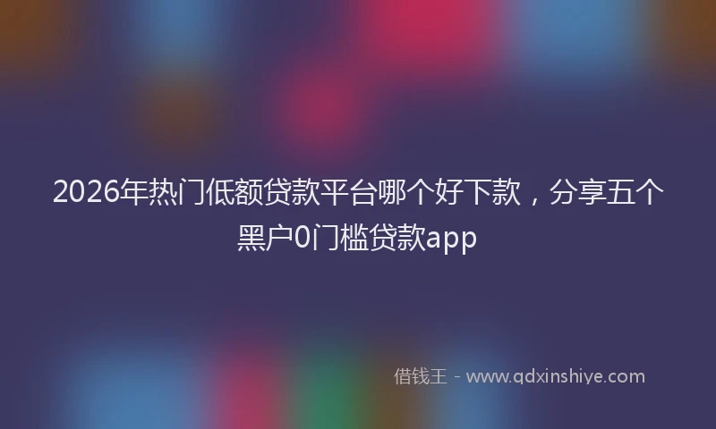2026年热门低额贷款平台哪个好下款，分享五个黑户0门槛贷款app