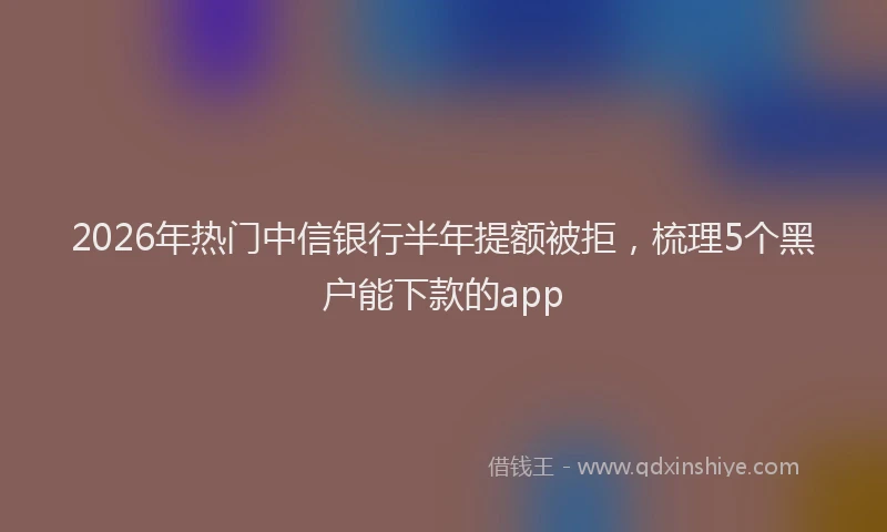 2026年热门中信银行半年提额被拒，梳理5个黑户能下款的app