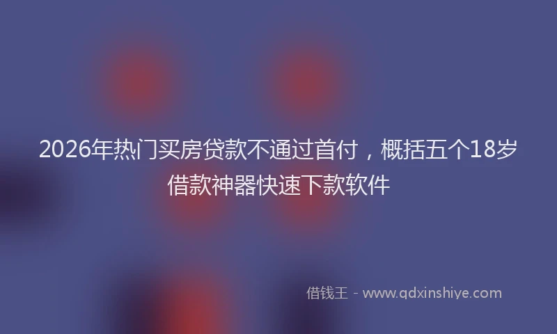 2026年热门买房贷款不通过首付，概括五个18岁借款神器快速下款软件