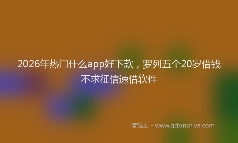 2026年热门什么app好下款，罗列五个20岁借钱不求征信速借软件